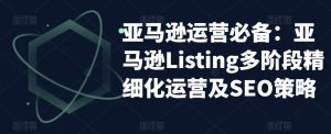 亚马逊运营必备:亚马逊Listing多阶段精细化运营及SEO策略-木石资源网