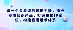 做一个会卖课的知识主播,找准专属知识产品,打造主播IP定位,构建直播话术体系-木石资源网
