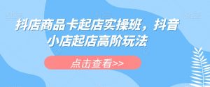 抖店商品卡起店实操班，抖音小店起店高阶玩法-木石资源网
