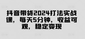 抖音带货2024打法实战课，每天5分钟，收益可观，稳定变现【揭秘】-木石资源网