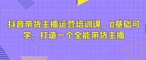 抖音带货主播运营培训课，0基础可学，打造一个全能带货主播-木石资源网