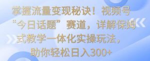 掌握流量变现秘诀！视频号“今日话题”赛道，详解保姆式教学一体化实操玩法，助你轻松日入300+【揭秘】-木石资源网